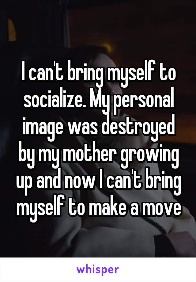 I can't bring myself to socialize. My personal image was destroyed by my mother growing up and now I can't bring myself to make a move