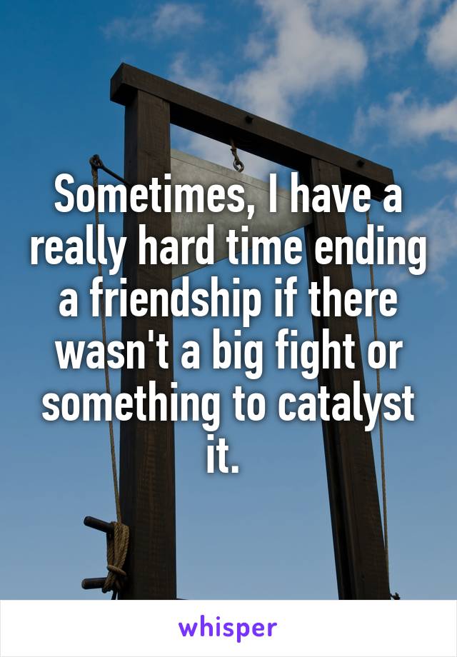 Sometimes, I have a really hard time ending a friendship if there wasn't a big fight or something to catalyst it. 