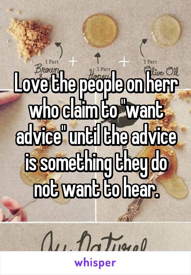 Love the people on herr who claim to "want advice" until the advice is something they do not want to hear.