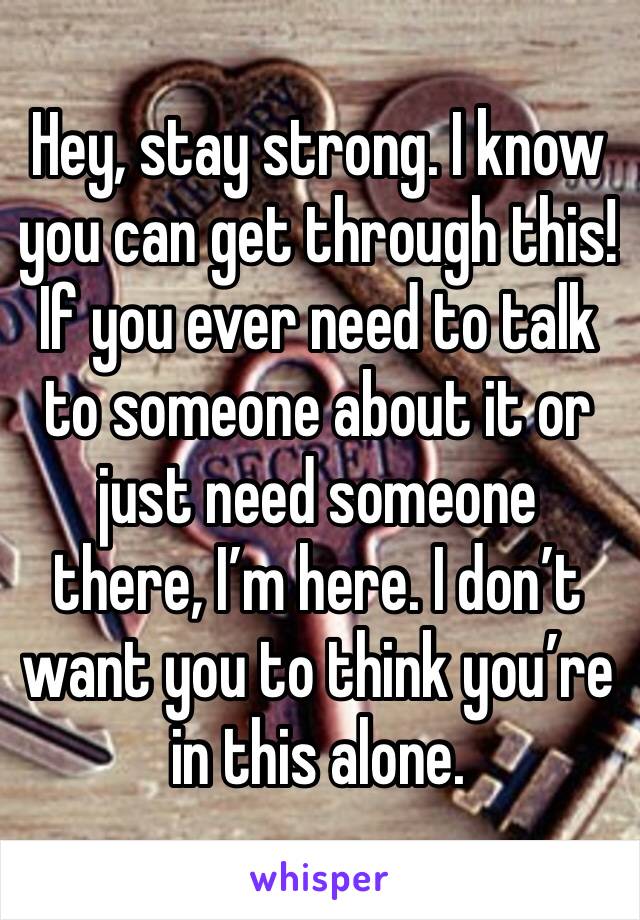 Hey, stay strong. I know you can get through this! If you ever need to talk to someone about it or just need someone there, I’m here. I don’t want you to think you’re in this alone. 
