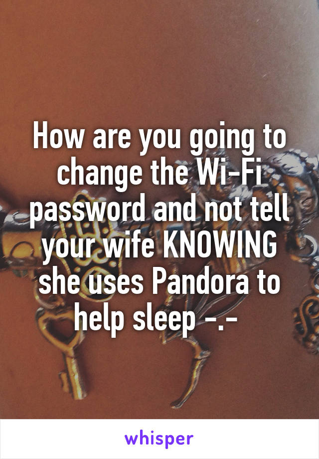 How are you going to change the Wi-Fi password and not tell your wife KNOWING she uses Pandora to help sleep -.- 