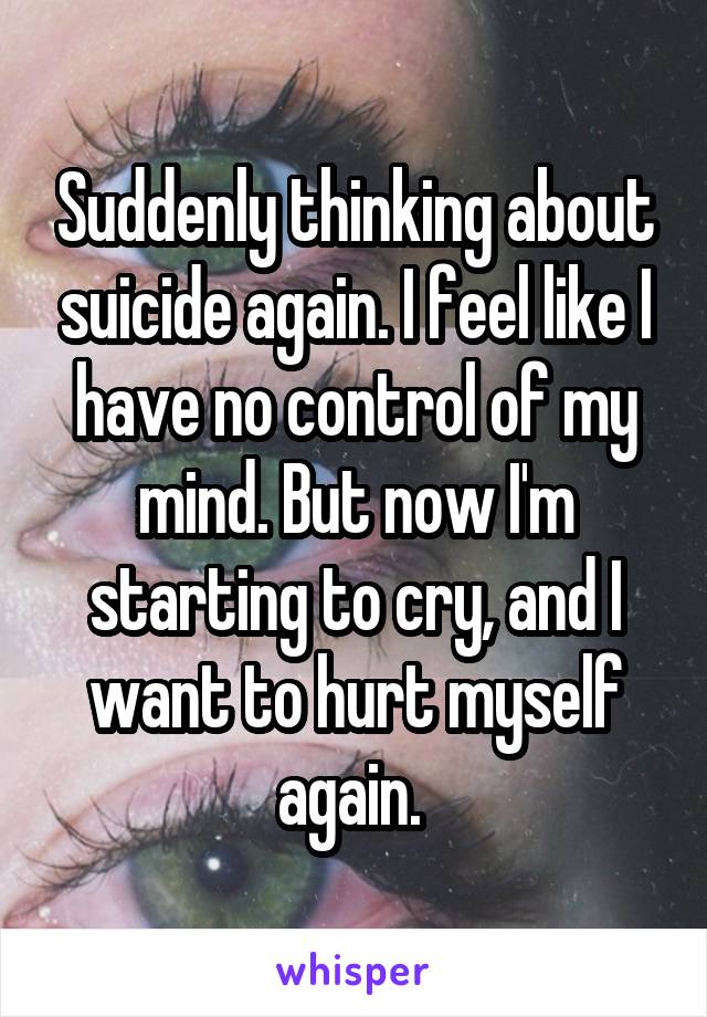 Suddenly thinking about suicide again. I feel like I have no control of my mind. But now I'm starting to cry, and I want to hurt myself again. 