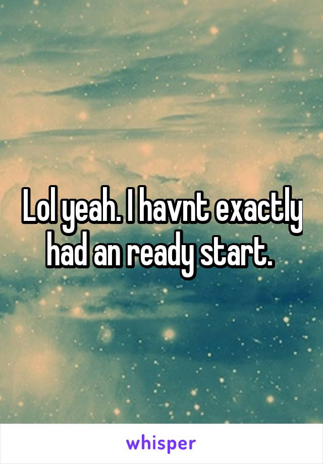 Lol yeah. I havnt exactly had an ready start. 