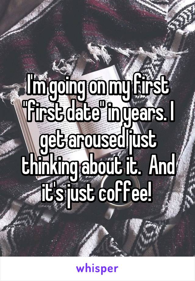 I'm going on my first "first date" in years. I get aroused just thinking about it.  And it's just coffee! 