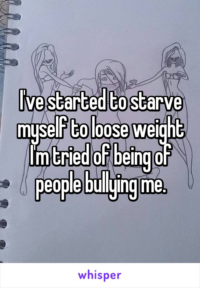 I've started to starve myself to loose weight I'm tried of being of people bullying me.