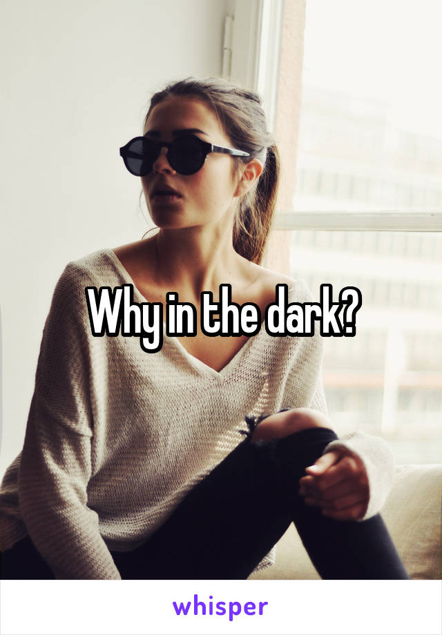 Why in the dark?