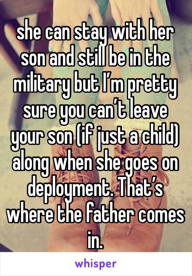 she can stay with her son and still be in the military but I’m pretty sure you can’t leave your son (if just a child) along when she goes on deployment. That’s where the father comes in.