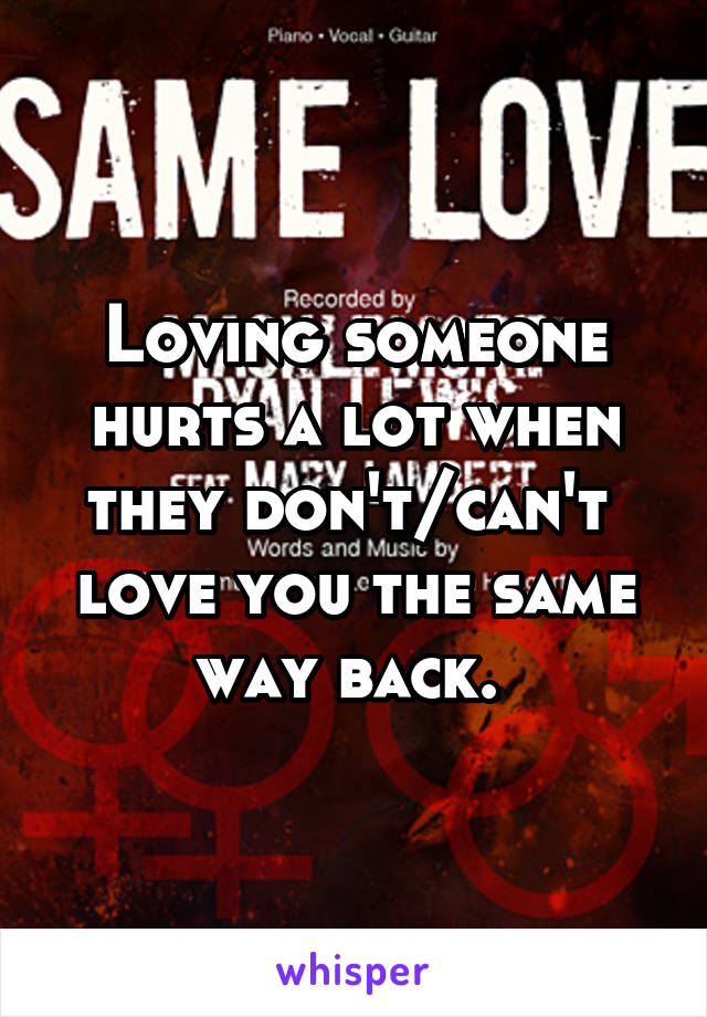 Loving someone hurts a lot when they don't/can't  love you the same way back. 