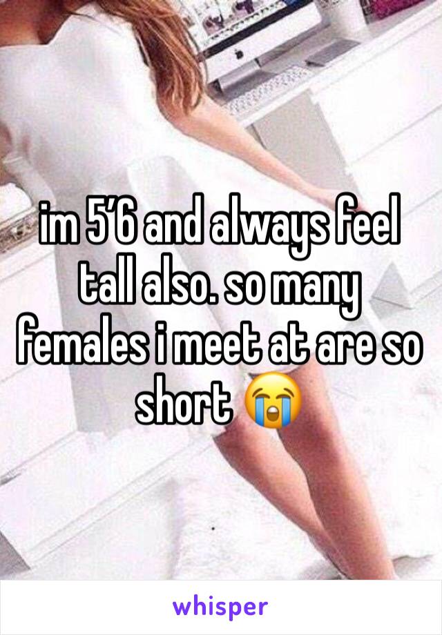im 5’6 and always feel tall also. so many females i meet at are so short 😭