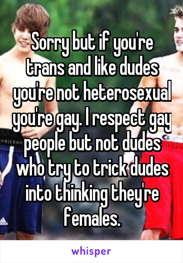Sorry but if you're trans and like dudes you're not heterosexual you're gay. I respect gay people but not dudes who try to trick dudes into thinking they're females.