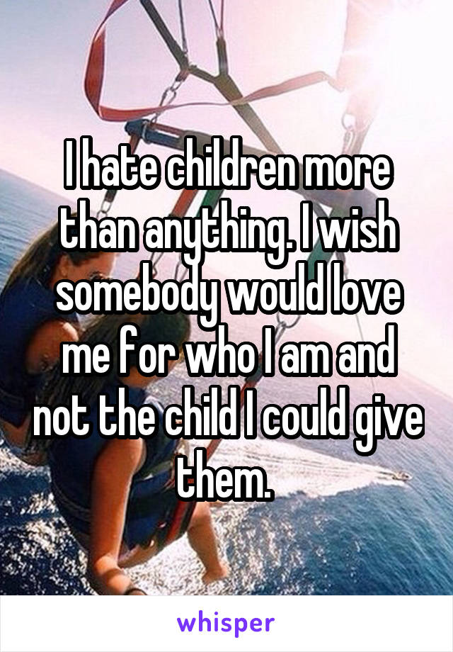 I hate children more than anything. I wish somebody would love me for who I am and not the child I could give them. 