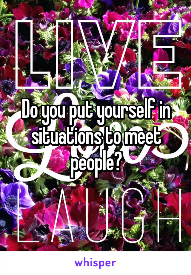 Do you put yourself in situations to meet people?