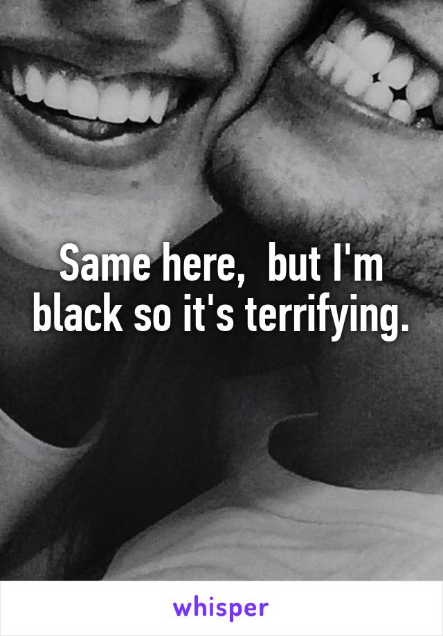 Same here,  but I'm black so it's terrifying. 