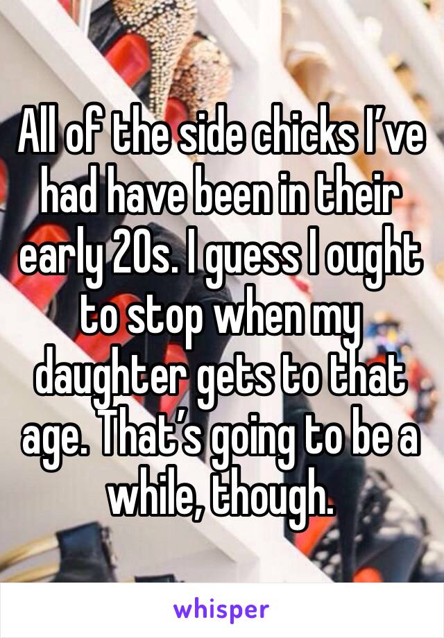 All of the side chicks I’ve had have been in their early 20s. I guess I ought to stop when my daughter gets to that age. That’s going to be a while, though.