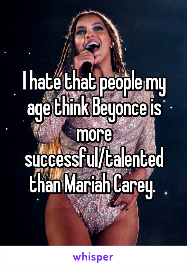 I hate that people my age think Beyonce is more successful/talented than Mariah Carey. 