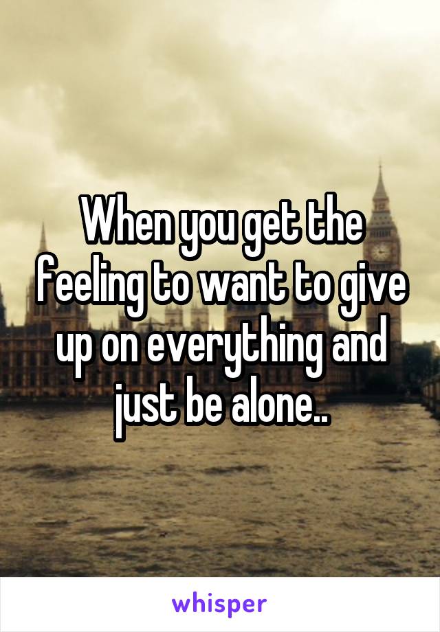 When you get the feeling to want to give up on everything and just be alone..