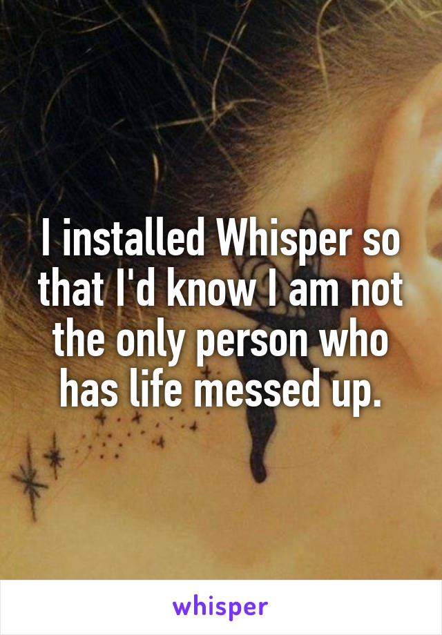 I installed Whisper so that I'd know I am not the only person who has life messed up.