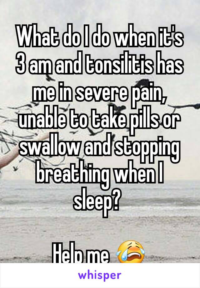 What do I do when it's 3 am and tonsilitis has me in severe pain, unable to take pills or swallow and stopping breathing when I sleep? 

Help me 😭