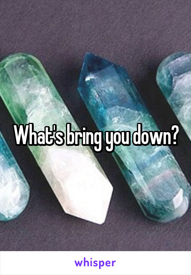 What's bring you down?
