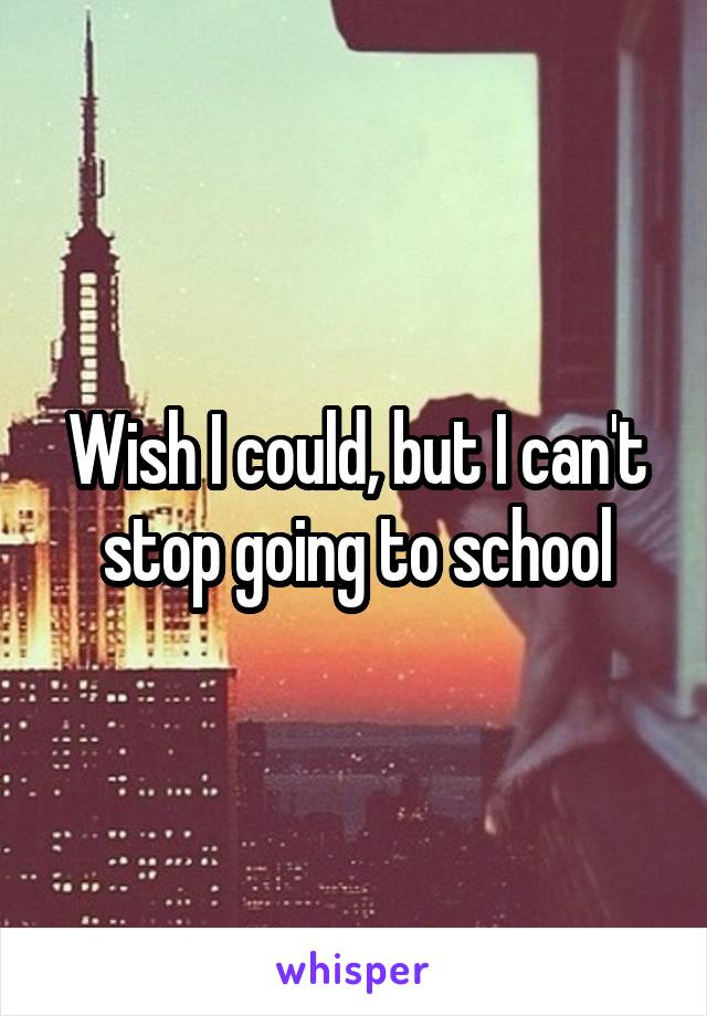 Wish I could, but I can't stop going to school
