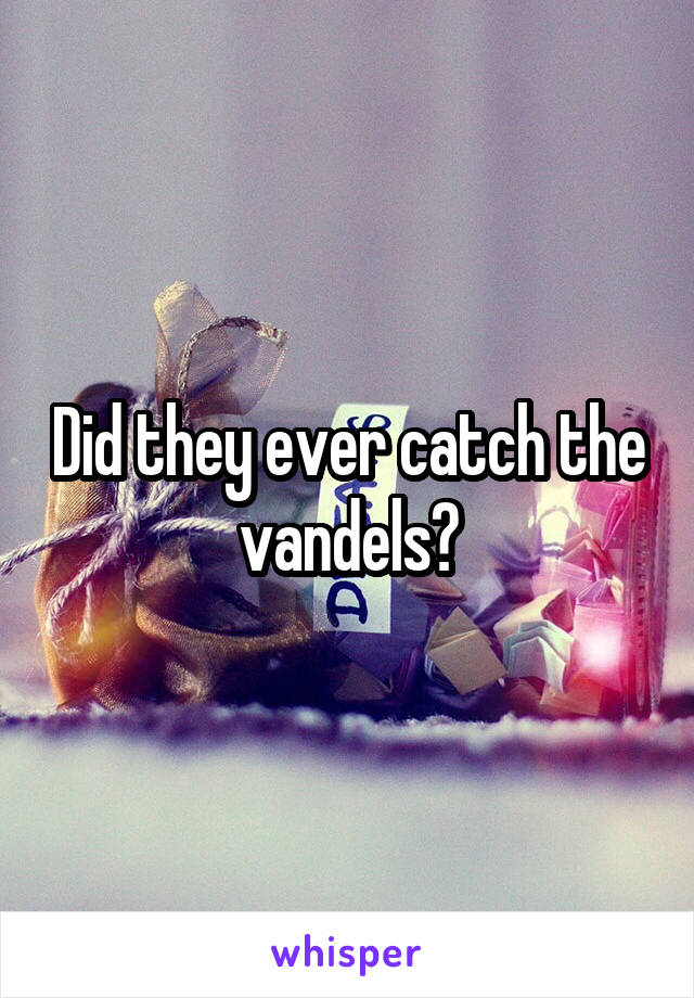 Did they ever catch the vandels?