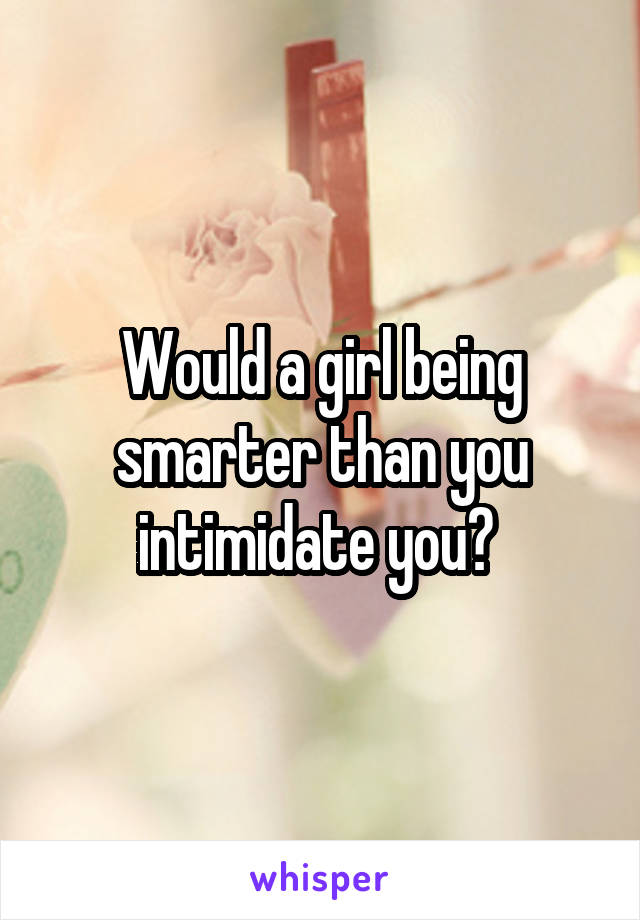 Would a girl being smarter than you intimidate you? 