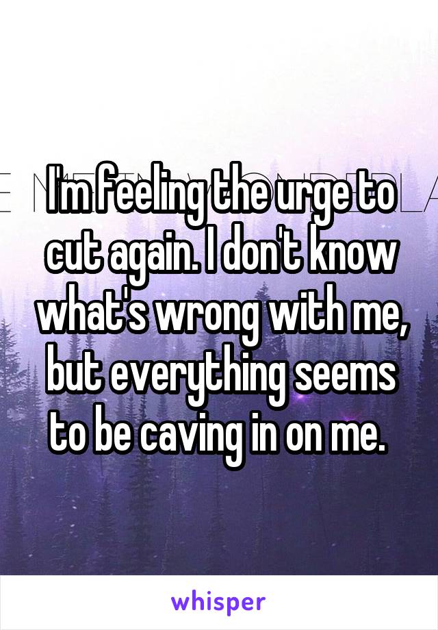 I'm feeling the urge to cut again. I don't know what's wrong with me, but everything seems to be caving in on me. 
