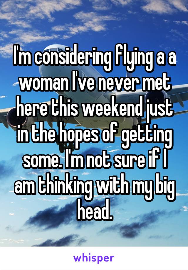 I'm considering flying a a woman I've never met here this weekend just in the hopes of getting some. I'm not sure if I am thinking with my big head.
