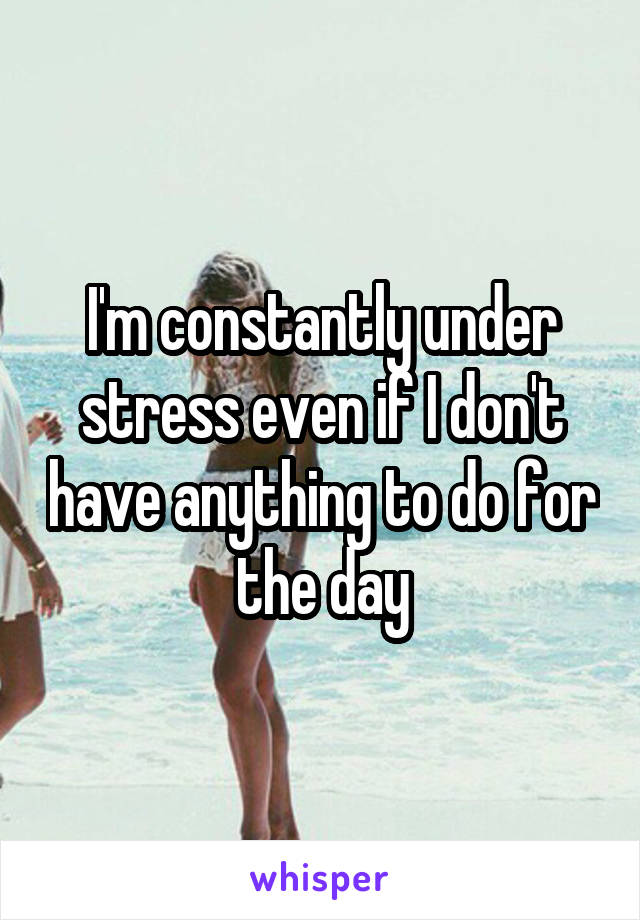 I'm constantly under stress even if I don't have anything to do for the day