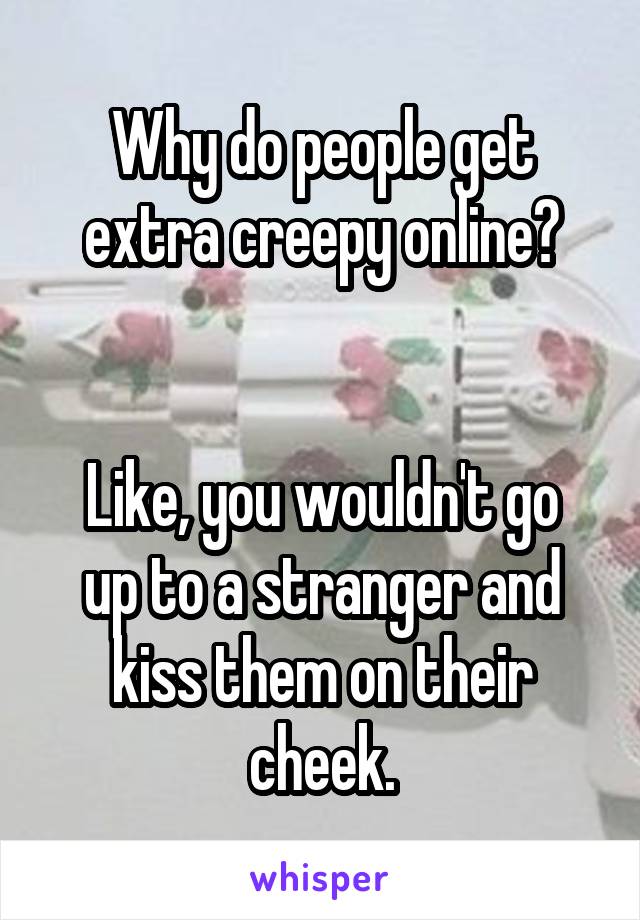 Why do people get extra creepy online?


Like, you wouldn't go up to a stranger and kiss them on their cheek.