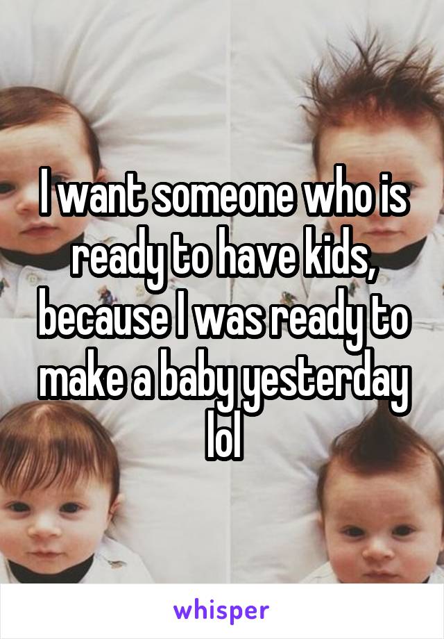 I want someone who is ready to have kids, because I was ready to make a baby yesterday lol