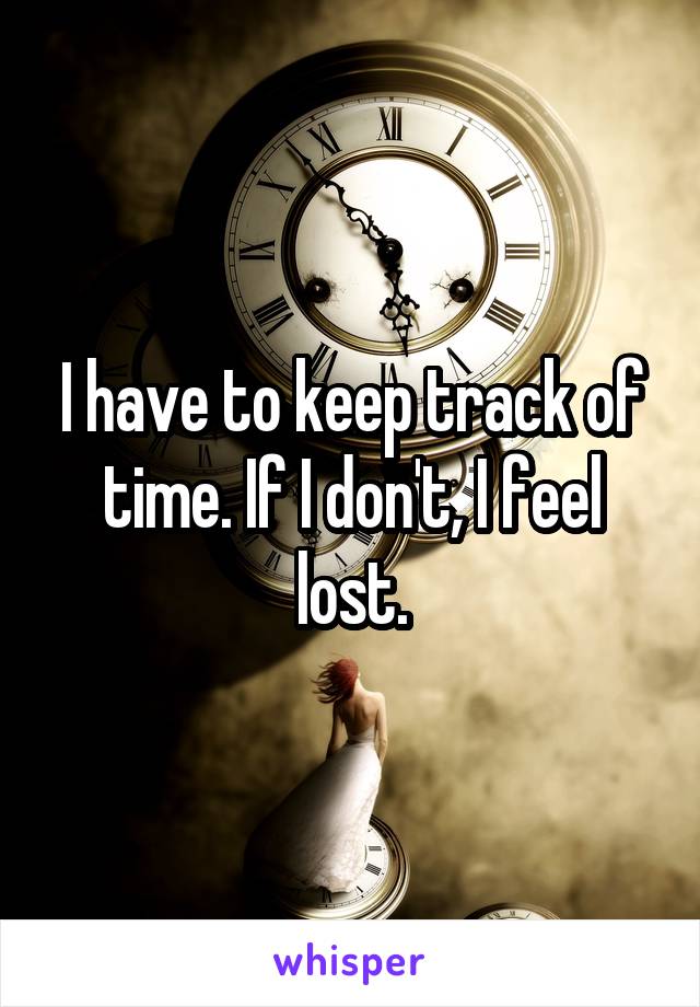 I have to keep track of time. If I don't, I feel lost.