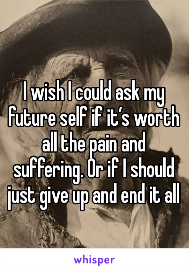 I wish I could ask my future self if it’s worth all the pain and suffering. Or if I should just give up and end it all