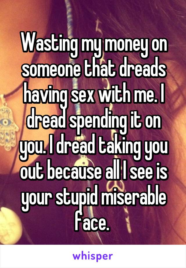 Wasting my money on someone that dreads having sex with me. I dread spending it on you. I dread taking you out because all I see is your stupid miserable face. 