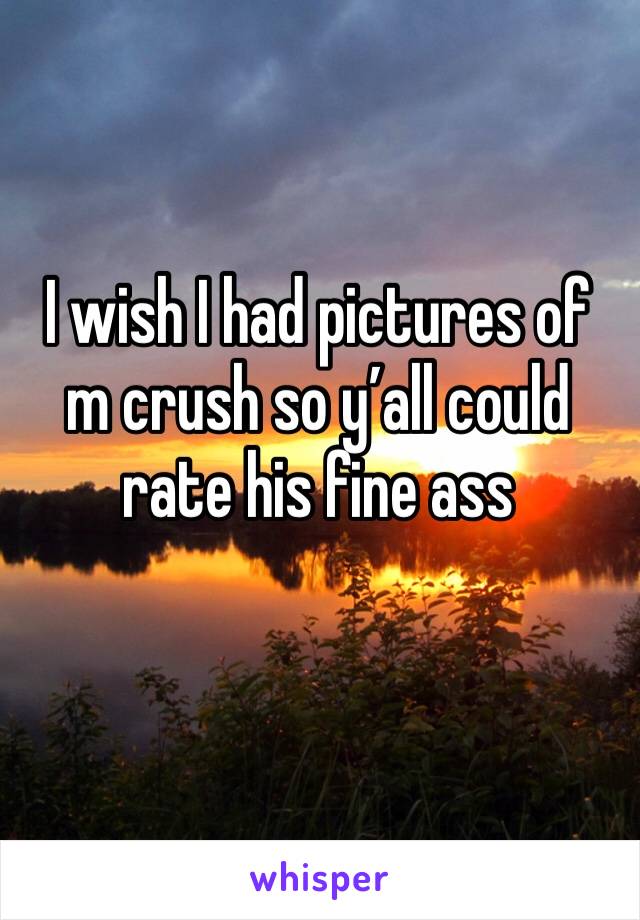 I wish I had pictures of m crush so y’all could rate his fine ass