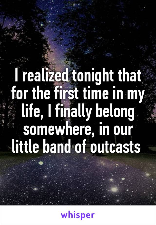 I realized tonight that for the first time in my life, I finally belong somewhere, in our little band of outcasts 