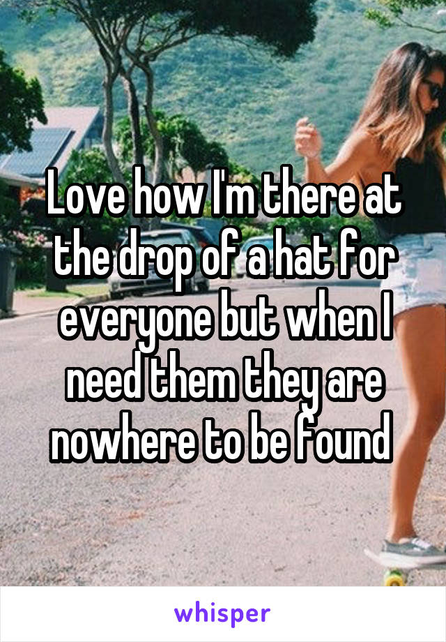 Love how I'm there at the drop of a hat for everyone but when I need them they are nowhere to be found 