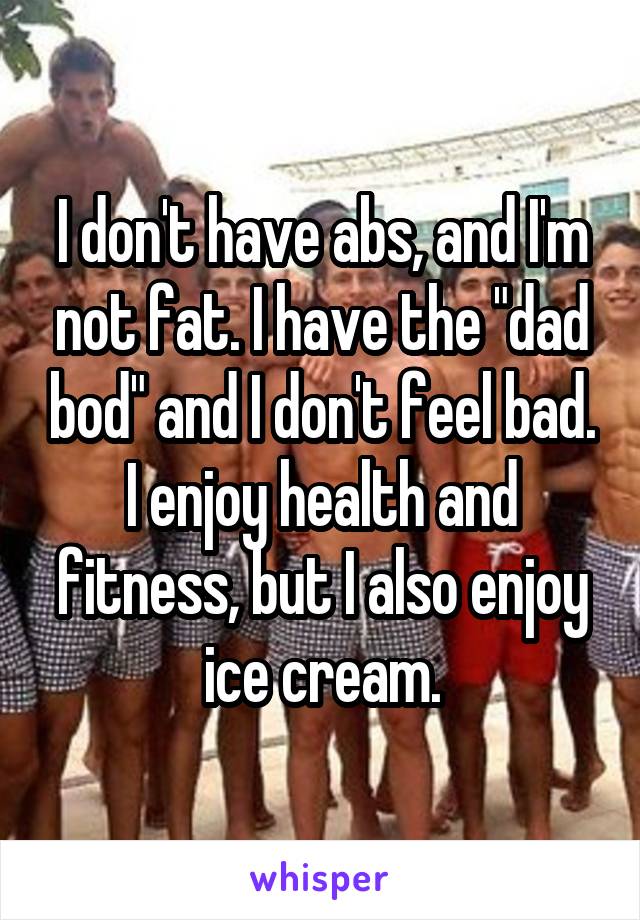 I don't have abs, and I'm not fat. I have the "dad bod" and I don't feel bad. I enjoy health and fitness, but I also enjoy ice cream.