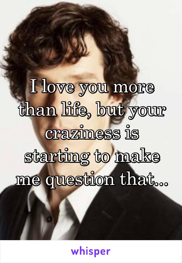 I love you more than life, but your craziness is starting to make me question that...