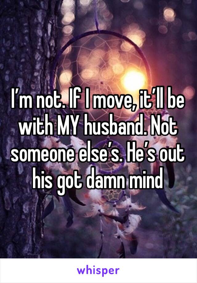 I’m not. If I move, it’ll be with MY husband. Not someone else’s. He’s out his got damn mind