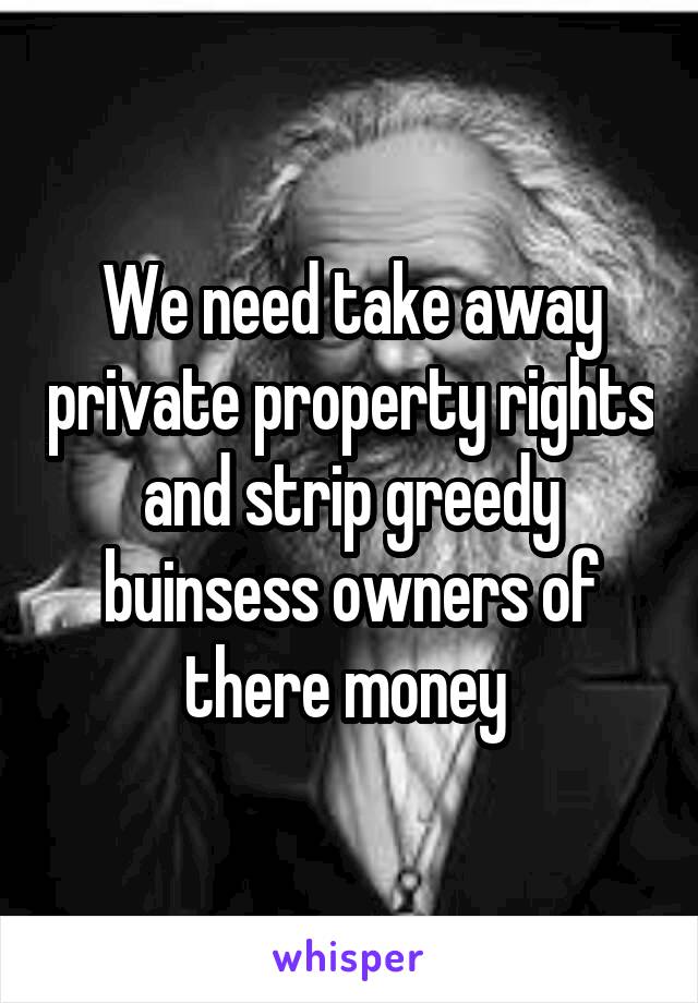 We need take away private property rights and strip greedy buinsess owners of there money 