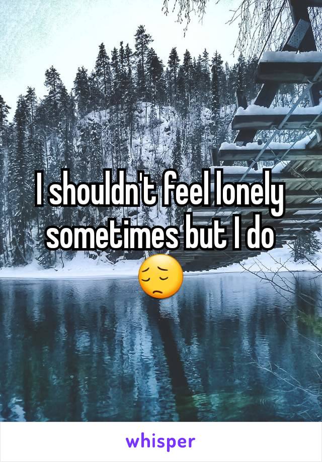 I shouldn't feel lonely sometimes but I do😔