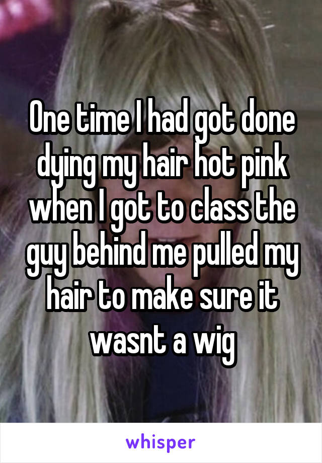 One time I had got done dying my hair hot pink when I got to class the guy behind me pulled my hair to make sure it wasnt a wig