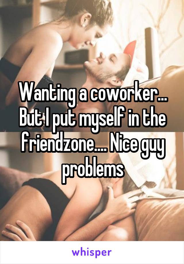 Wanting a coworker... But I put myself in the friendzone.... Nice guy problems