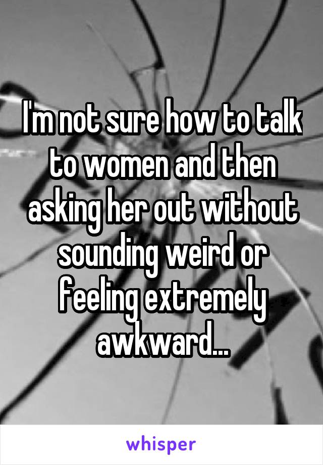 I'm not sure how to talk to women and then asking her out without sounding weird or feeling extremely awkward...