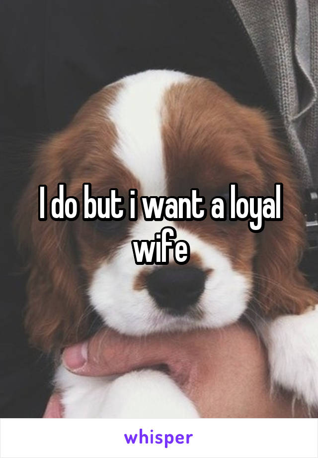 I do but i want a loyal wife