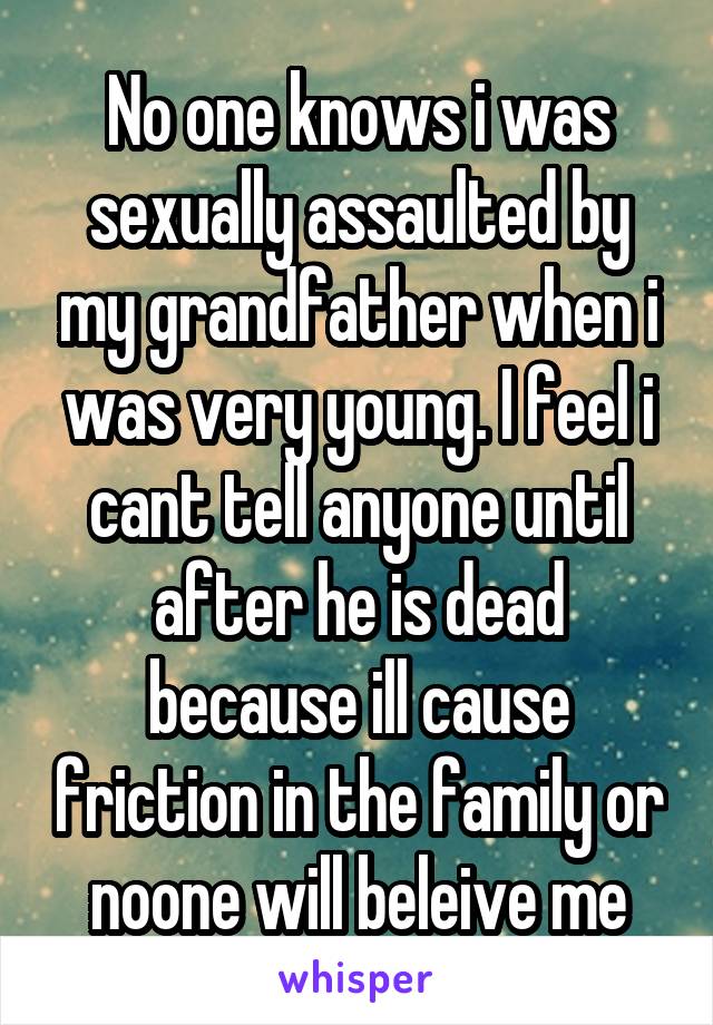 No one knows i was sexually assaulted by my grandfather when i was very young. I feel i cant tell anyone until after he is dead because ill cause friction in the family or noone will beleive me