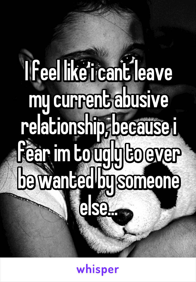 I feel like i cant leave my current abusive relationship, because i fear im to ugly to ever be wanted by someone else...