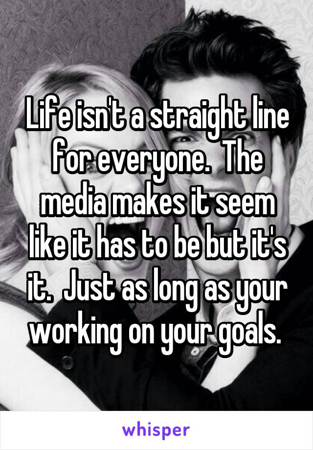 Life isn't a straight line for everyone.  The media makes it seem like it has to be but it's it.  Just as long as your working on your goals. 