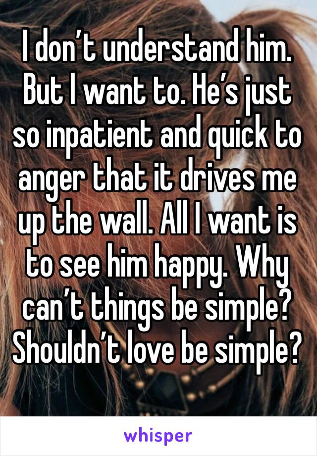 I don’t understand him. But I want to. He’s just so inpatient and quick to anger that it drives me up the wall. All I want is to see him happy. Why can’t things be simple? Shouldn’t love be simple?